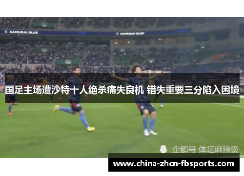 国足主场遭沙特十人绝杀痛失良机 错失重要三分陷入困境