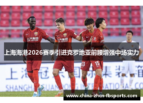 上海海港2026赛季引进克罗地亚前腰增强中场实力 上海海港2026赛季引进克罗地亚前腰增强中场实力