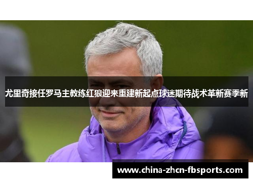 尤里奇接任罗马主教练红狼迎来重建新起点球迷期待战术革新赛季新